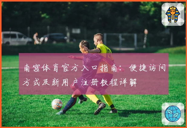 南宫体育官方入口指南：便捷访问方式及新用户注册教程详解