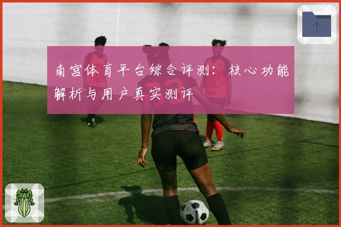 南宫体育平台综合评测：核心功能解析与用户真实测评