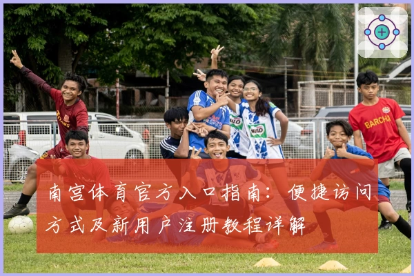 南宫体育官方入口指南：便捷访问方式及新用户注册教程详解