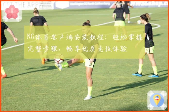 NG体育客户端安装教程：轻松掌握完整步骤，畅享优质竞技体验